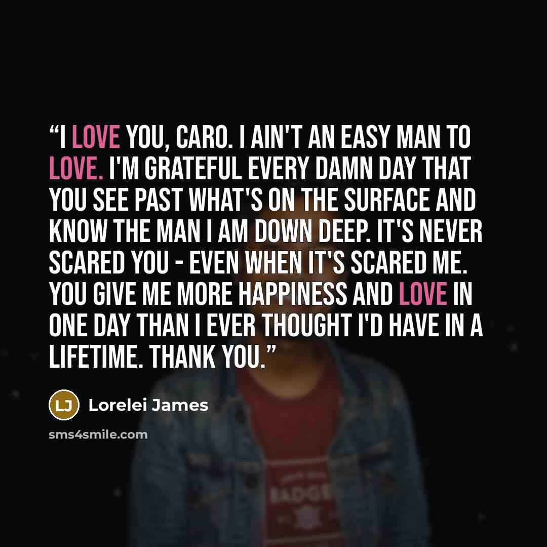 “I love you, Caro. I ain't an easy man to love. I'm grateful every damn day that you see past what's on the surface and know the man I am down deep. It's never scared you - even when it's scared me. You give me more happiness and love in one day than I ever thought I'd have in a lifetime. Thank you.” quote by Lorelei James