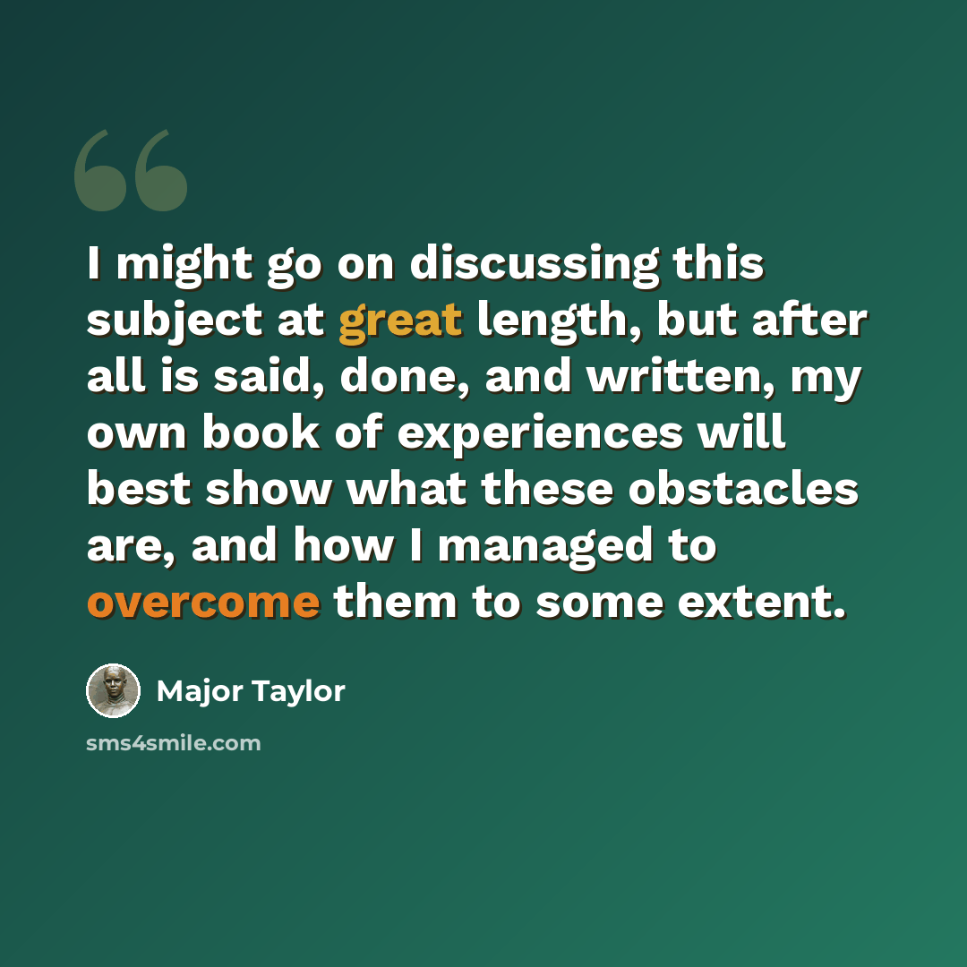 “I might go on discussing this subject at great length, but after all is said, done, and written, my own book of experiences will best show what these obstacles are, and how I managed to overcome them to some extent.” quote by Major Taylor