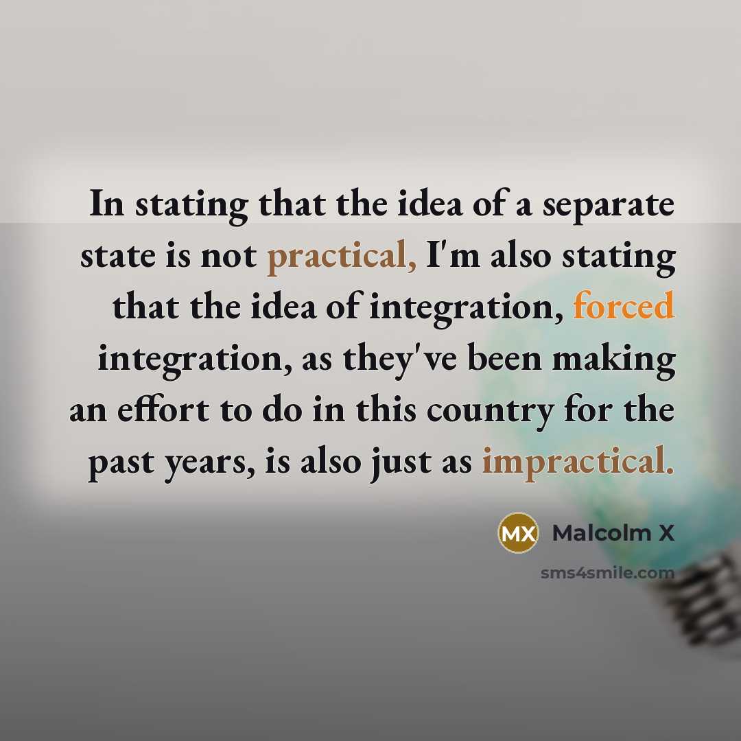 “In stating that the idea of a separate state is not practical, I'm also stating that the idea of integration, forced integration, as they've been making an effort to do in this country for the past years, is also just as impractical.” quote by Malcolm X