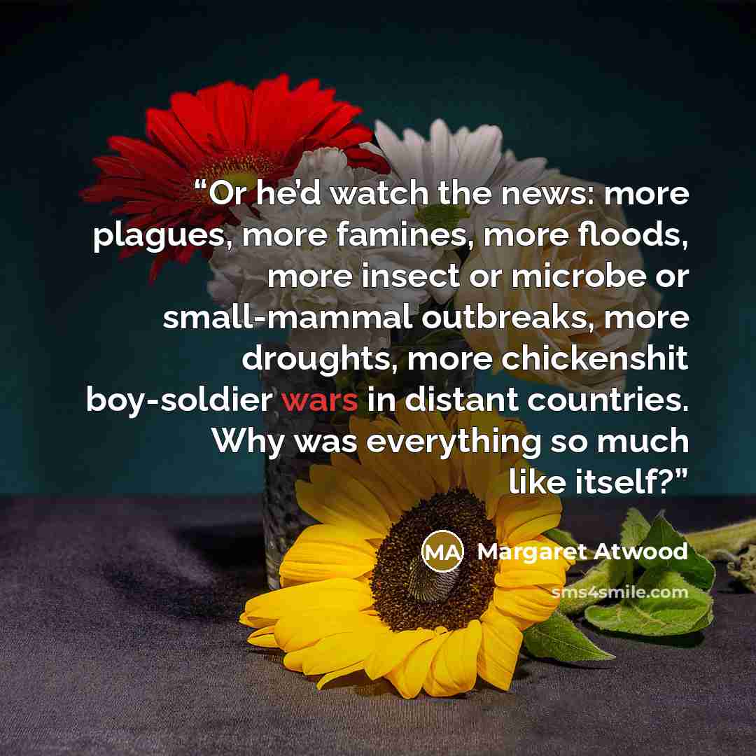 “Or he’d watch the news: more plagues, more famines, more floods, more insect or microbe or small-mammal outbreaks, more droughts, more chickenshit boy-soldier wars in distant countries. Why was everything so much like itself?” quote by Margaret Atwood