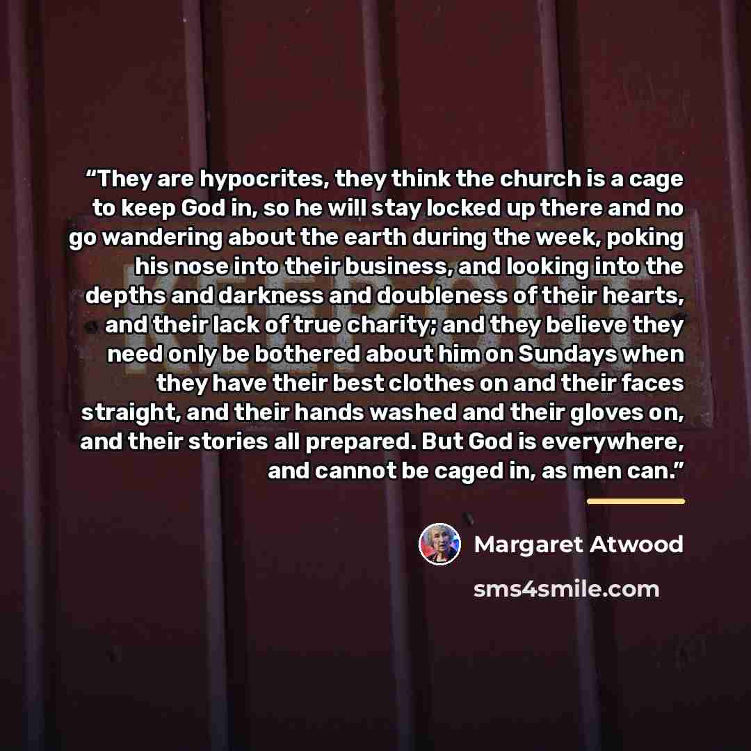 “They are hypocrites, they think the church is a cage to keep God in, so he will stay locked up there and no go wandering about the earth during the week, poking his nose into their business, and looking into the depths and darkness and doubleness of their hearts, and their lack of true charity…” quote by Margaret Atwood