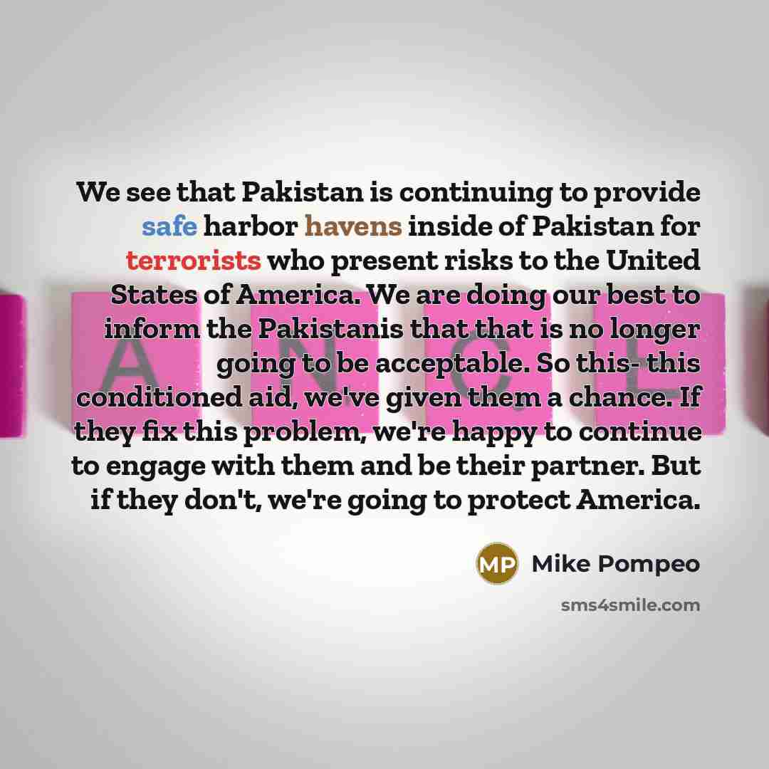 “We see that Pakistan is continuing to provide safe harbor havens inside of Pakistan for terrorists who present risks to the United States of America. We are doing our best to inform the Pakistanis that that is no longer going to be acceptable. So this- this conditioned aid, we've given them a…” quote by Mike Pompeo
