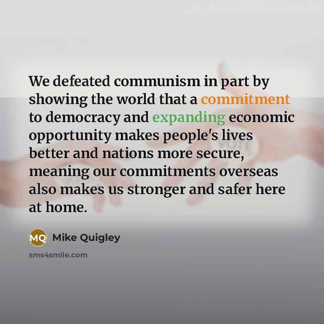 “We defeated communism in part by showing the world that a commitment to democracy and expanding economic opportunity makes people's lives better and nations more secure, meaning our commitments overseas also makes us stronger and safer here at home.” quote by Mike Quigley
