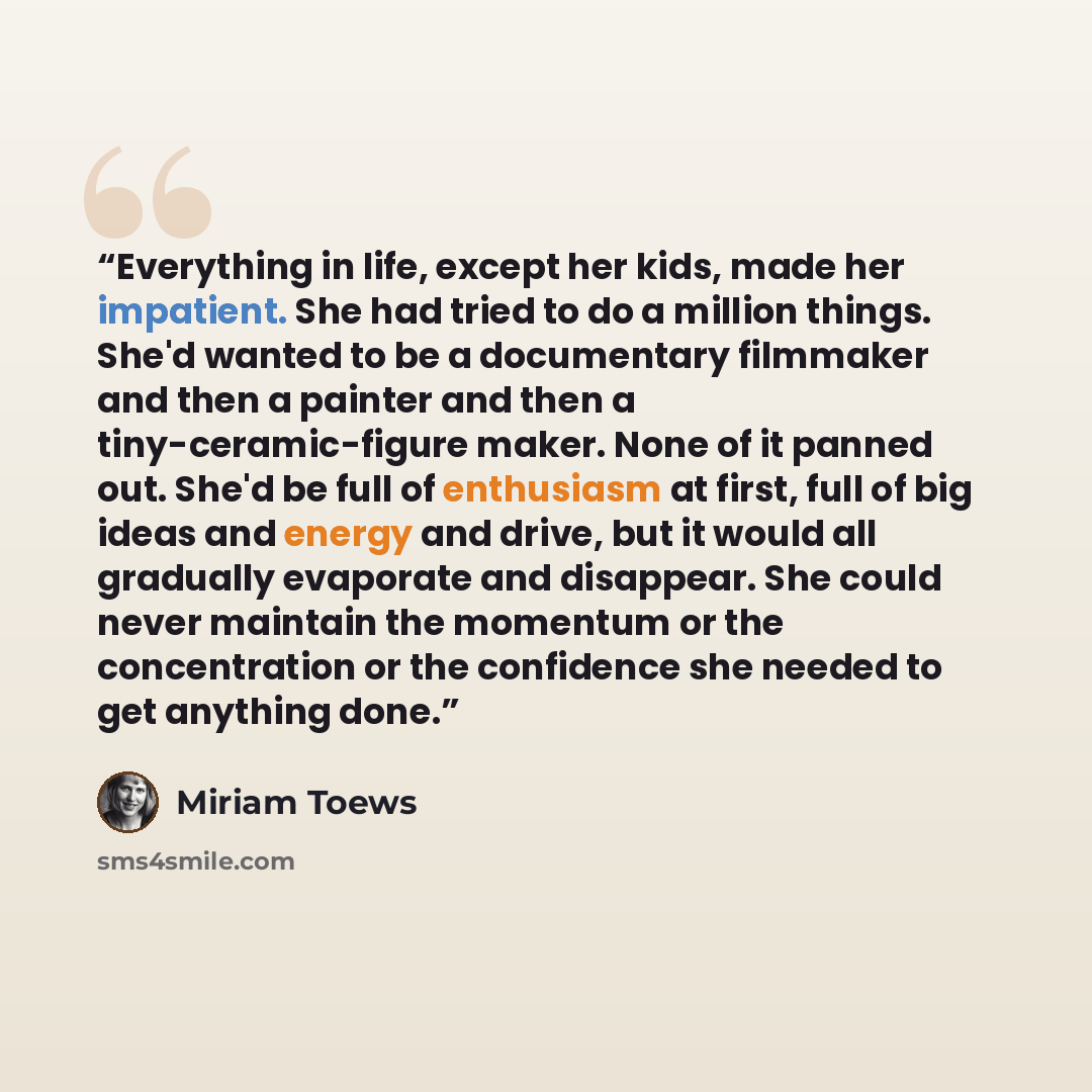 “Everything in life, except her kids, made her impatient. She had tried to do a million things. She'd wanted to be a documentary filmmaker and then a painter and then a tiny-ceramic-figure maker. None of it panned out. She'd be full of enthusiasm at first, full of big ideas and energy and drive…” quote by Miriam Toews