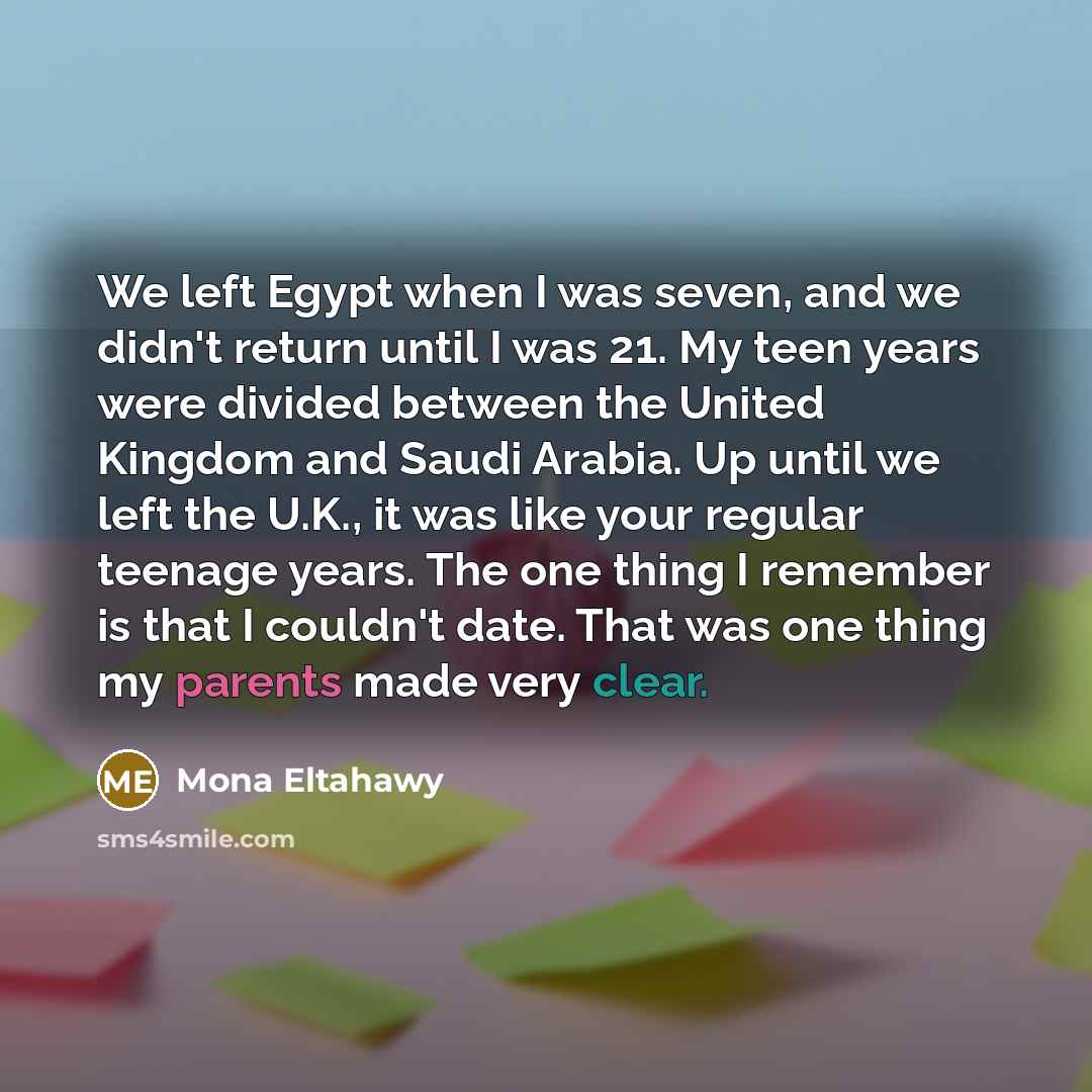 “We left Egypt when I was seven, and we didn't return until I was 21. My teen years were divided between the United Kingdom and Saudi Arabia. Up until we left the U.K., it was like your regular teenage years. The one thing I remember is that I couldn't date. That was one thing my parents made very…” quote by Mona Eltahawy