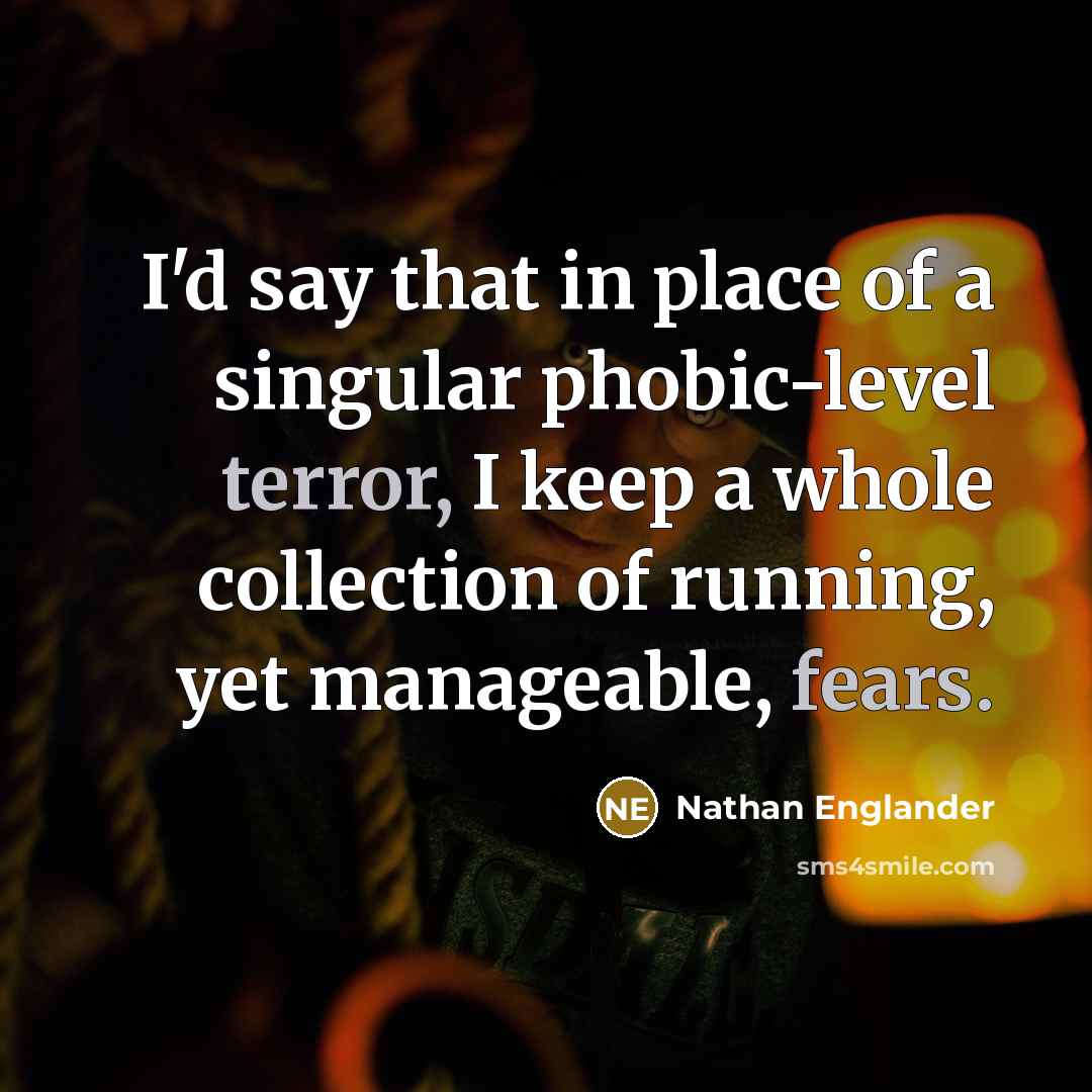 “I'd say that in place of a singular phobic-level terror, I keep a whole collection of running, yet manageable, fears.” quote by Nathan Englander