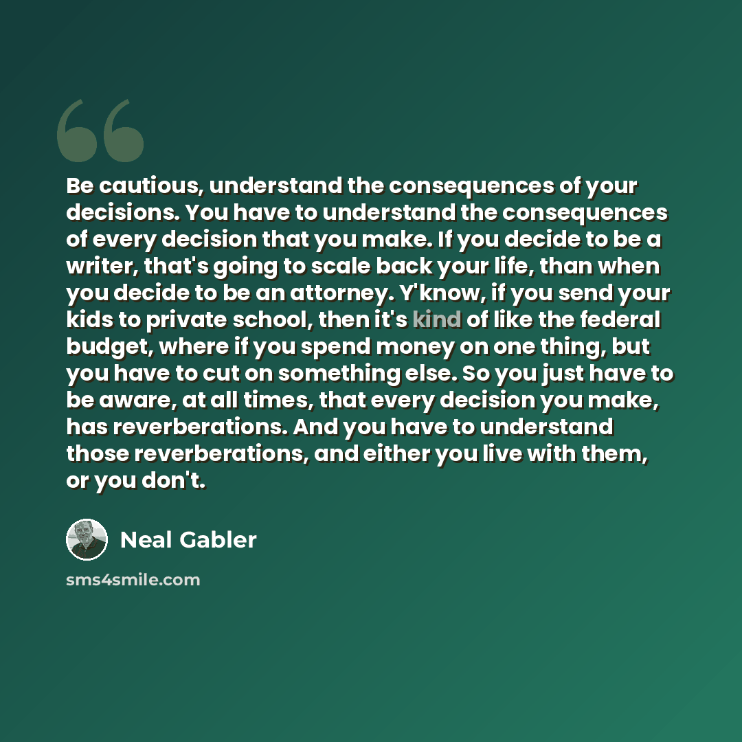 “Be cautious, understand the consequences of your decisions. You have to understand the consequences of every decision that you make. If you decide to be a writer, that's going to scale back your life, than when you decide to be an attorney. Y'know, if you send your kids to private school, then…” quote by Neal Gabler