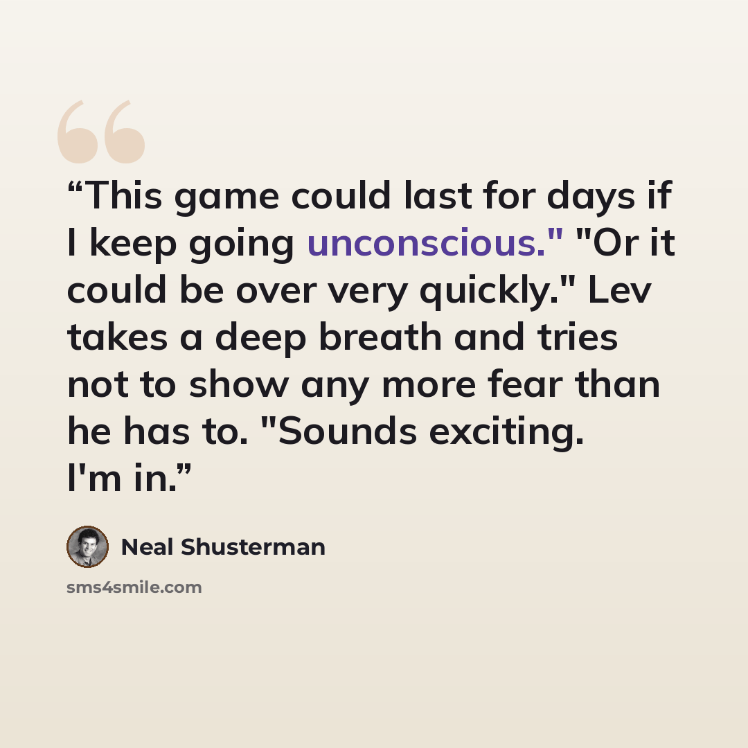 “This game could last for days if I keep going unconscious." "Or it could be over very quickly." Lev takes a deep breath and tries not to show any more fear than he has to. "Sounds exciting. I'm in.” quote by Neal Shusterman