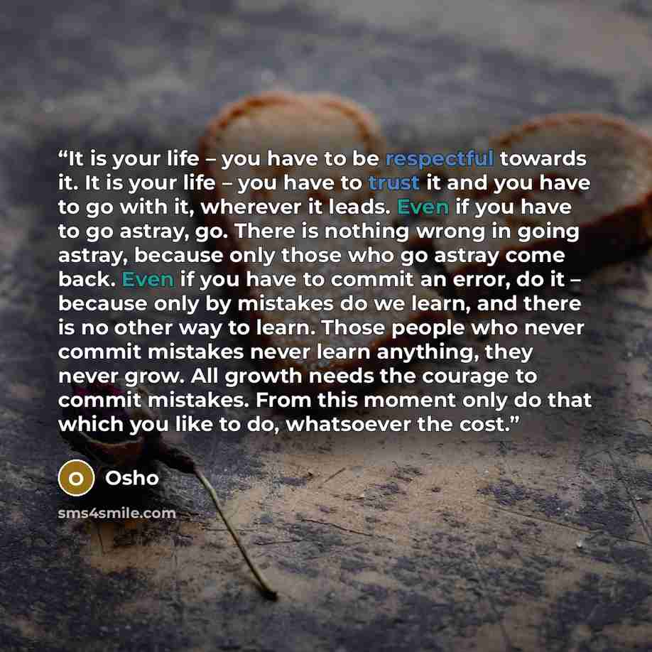 “It is your life – you have to be respectful towards it. It is your life – you have to trust it and you have to go with it, wherever it leads. Even if you have to go astray, go. There is nothing wrong in going astray, because only those who go astray come back. Even if you have to commit an error…” quote by Osho