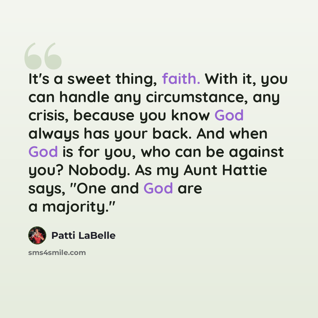 “It's a sweet thing, faith. With it, you can handle any circumstance, any crisis, because you know God always has your back. And when God is for you, who can be against you? Nobody. As my Aunt Hattie says, "One and God are a majority."” quote by Patti LaBelle