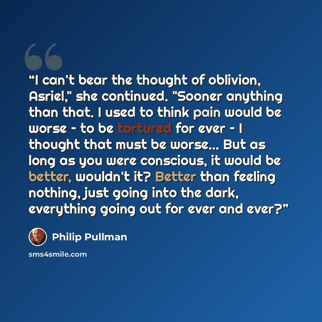 “I can't bear the thought of oblivion, Asriel," she continued. "Sooner anything than that. I used to think pain would be worse – to be tortured for ever – I thought that must be worse... But as long as you were conscious, it would be better, wouldn't it? Better than feeling nothing, just going into…” quote by Philip Pullman