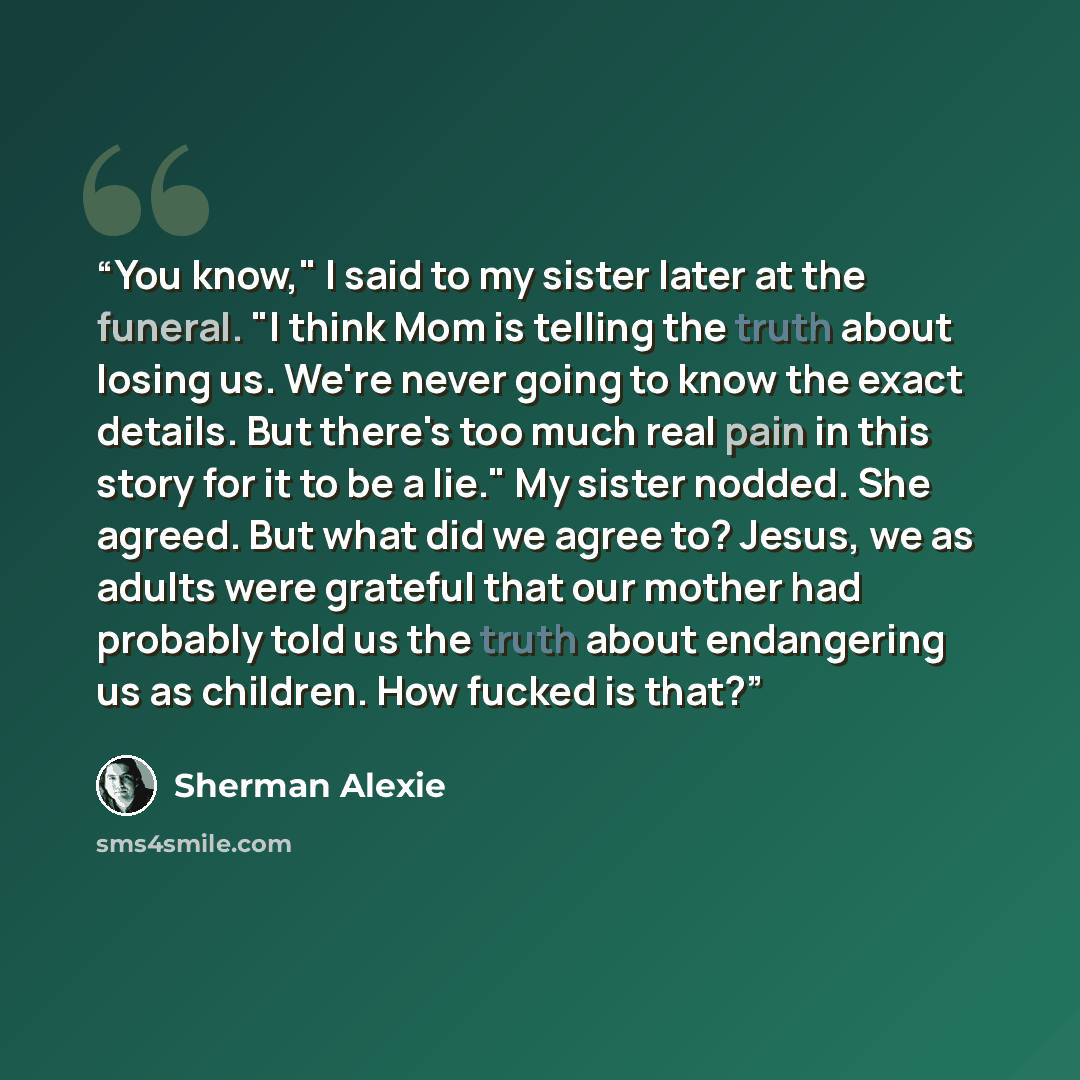 “You know," I said to my sister later at the funeral. "I think Mom is telling the truth about losing us. We're never going to know the exact details. But there's too much real pain in this story for it to be a lie." My sister nodded. She agreed. But what did we agree to? Jesus, we as adults were…” quote by Sherman Alexie