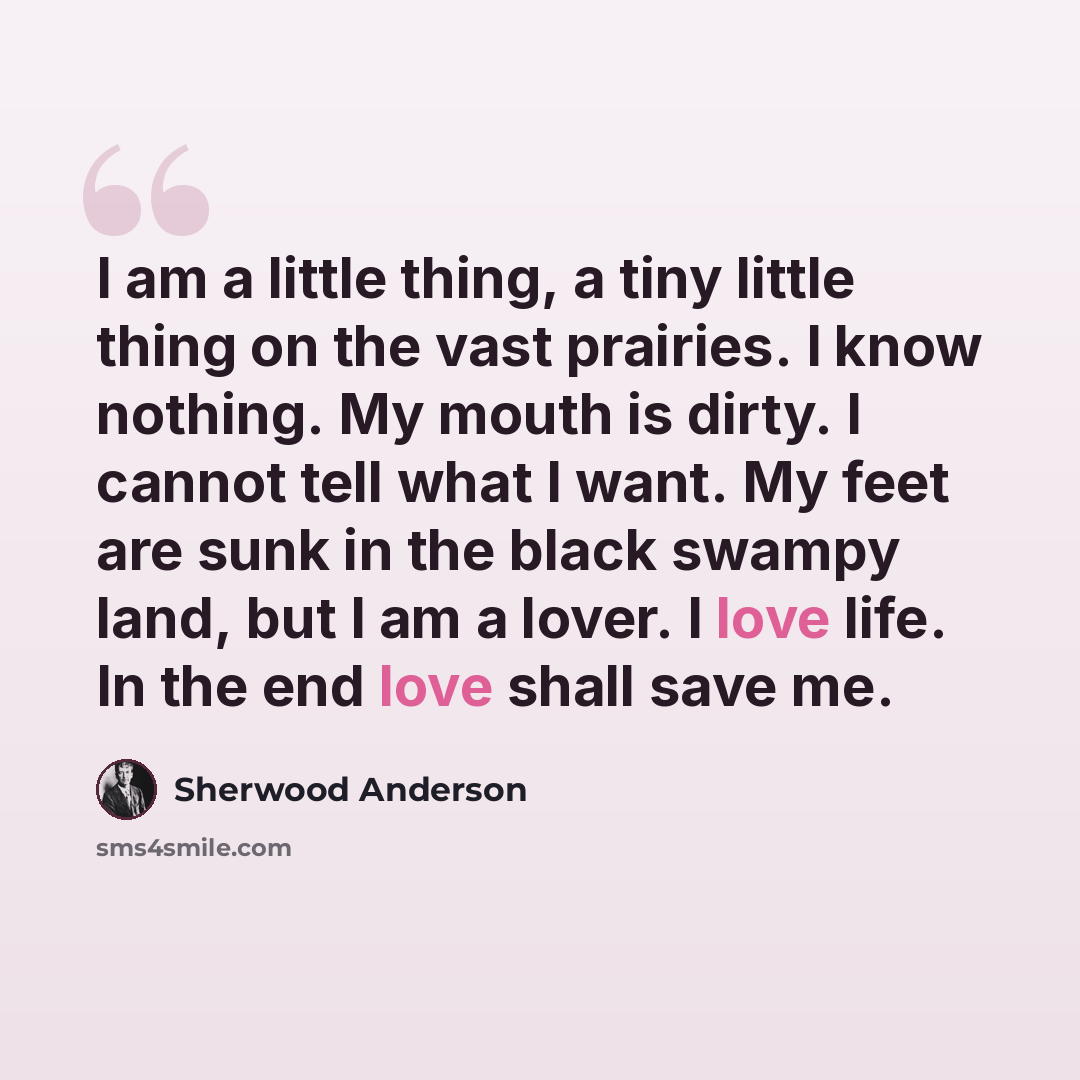 “I am a little thing, a tiny little thing on the vast prairies. I know nothing. My mouth is dirty. I cannot tell what I want. My feet are sunk in the black swampy land, but I am a lover. I love life. In the end love shall save me.” quote by Sherwood Anderson