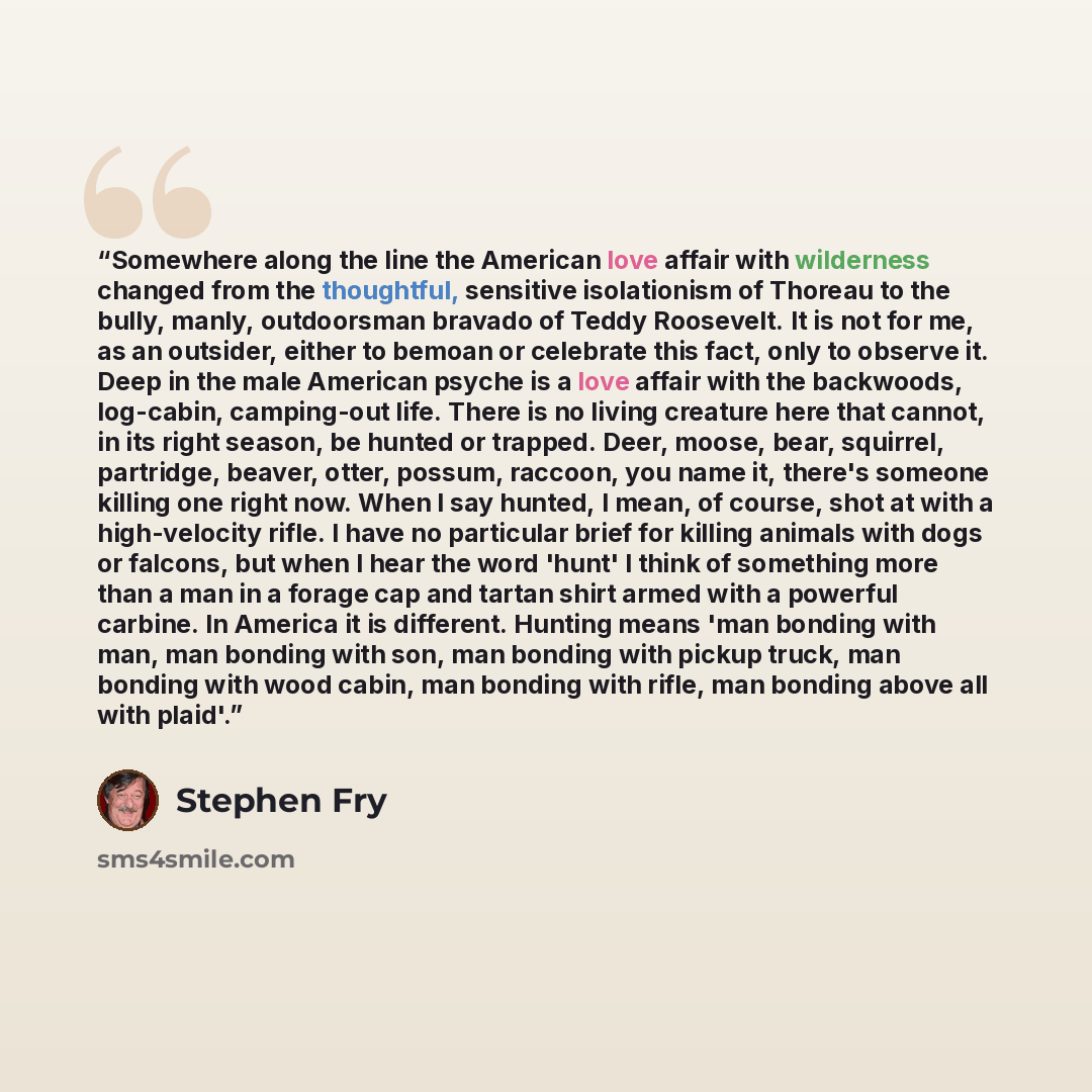 “Somewhere along the line the American love affair with wilderness changed from the thoughtful, sensitive isolationism of Thoreau to the bully, manly, outdoorsman bravado of Teddy Roosevelt. It is not for me, as an outsider, either to bemoan or celebrate this fact, only to observe it. Deep in the…” quote by Stephen Fry