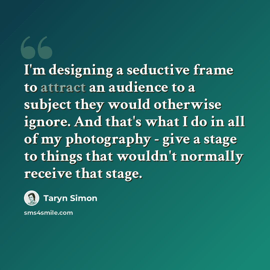 “I'm designing a seductive frame to attract an audience to a subject they would otherwise ignore. And that's what I do in all of my photography - give a stage to things that wouldn't normally receive that stage.” quote by Taryn Simon