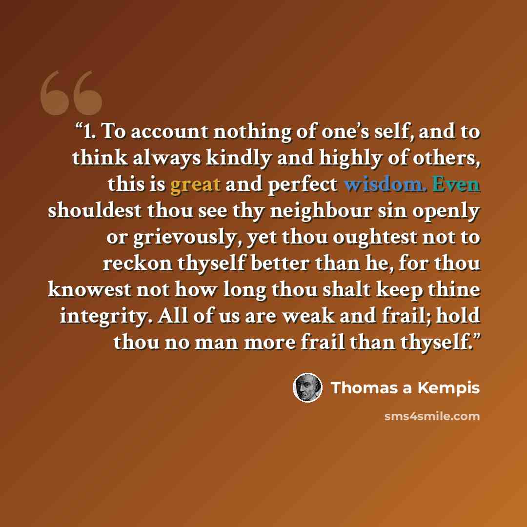 “1. To account nothing of one’s self, and to think always kindly and highly of others, this is great and perfect wisdom. Even shouldest thou see thy neighbour sin openly or grievously, yet thou oughtest not to reckon thyself better than he, for thou knowest not how long thou shalt keep thine…” quote by Thomas à Kempis