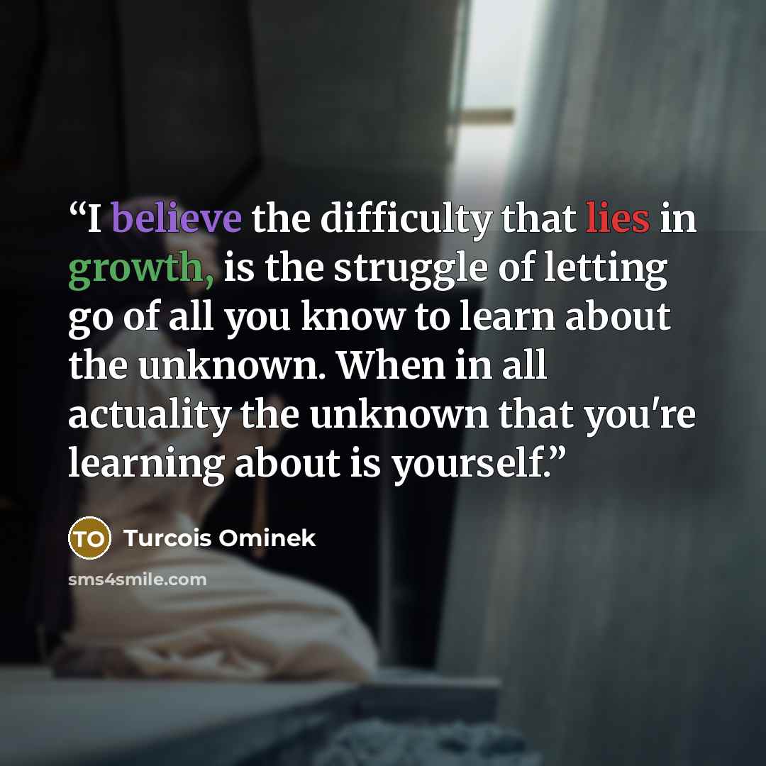 “I believe the difficulty that lies in growth, is the struggle of letting go of all you know to learn about the unknown. When in all actuality the unknown that you're learning about is yourself.” quote by Turcois Ominek