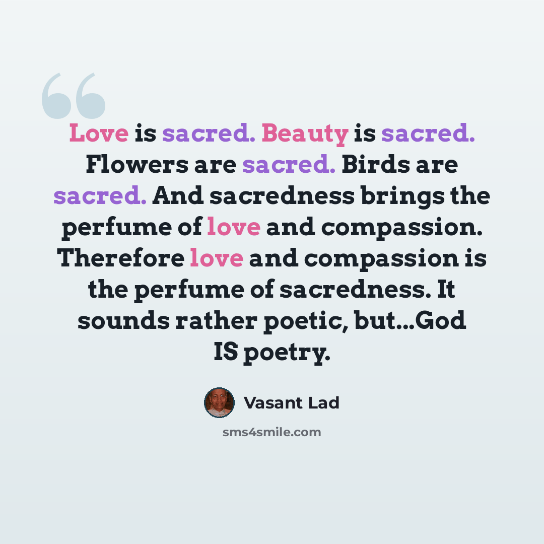 “Love is sacred. Beauty is sacred. Flowers are sacred. Birds are sacred. And sacredness brings the perfume of love and compassion. Therefore love and compassion is the perfume of sacredness. It sounds rather poetic, but...God IS poetry.” quote by Vasant Lad