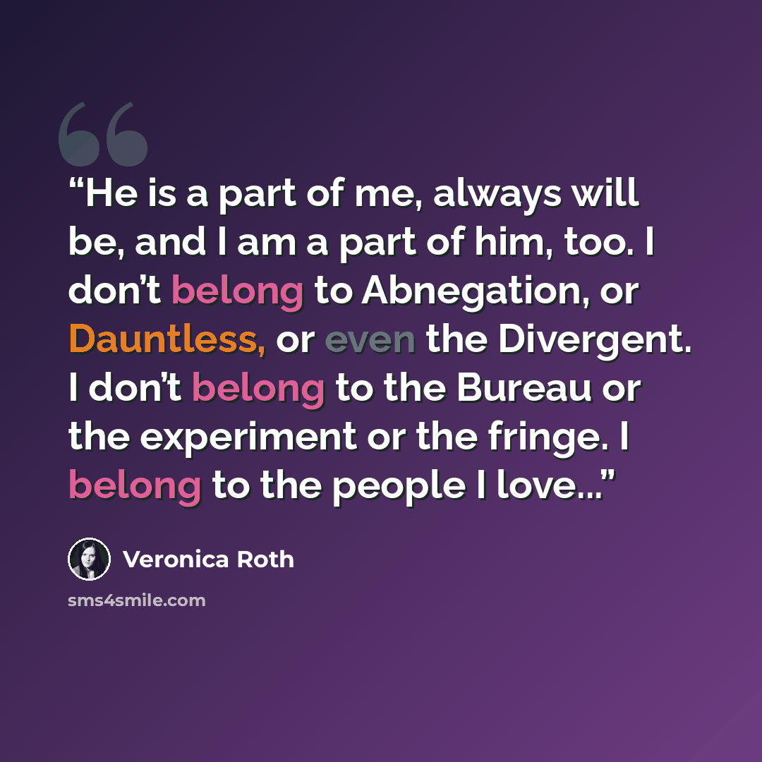 “He is a part of me, always will be, and I am a part of him, too. I don’t belong to Abnegation, or Dauntless, or even the Divergent. I don’t belong to the Bureau or the experiment or the fringe. I belong to the people I love...” quote by Veronica Roth