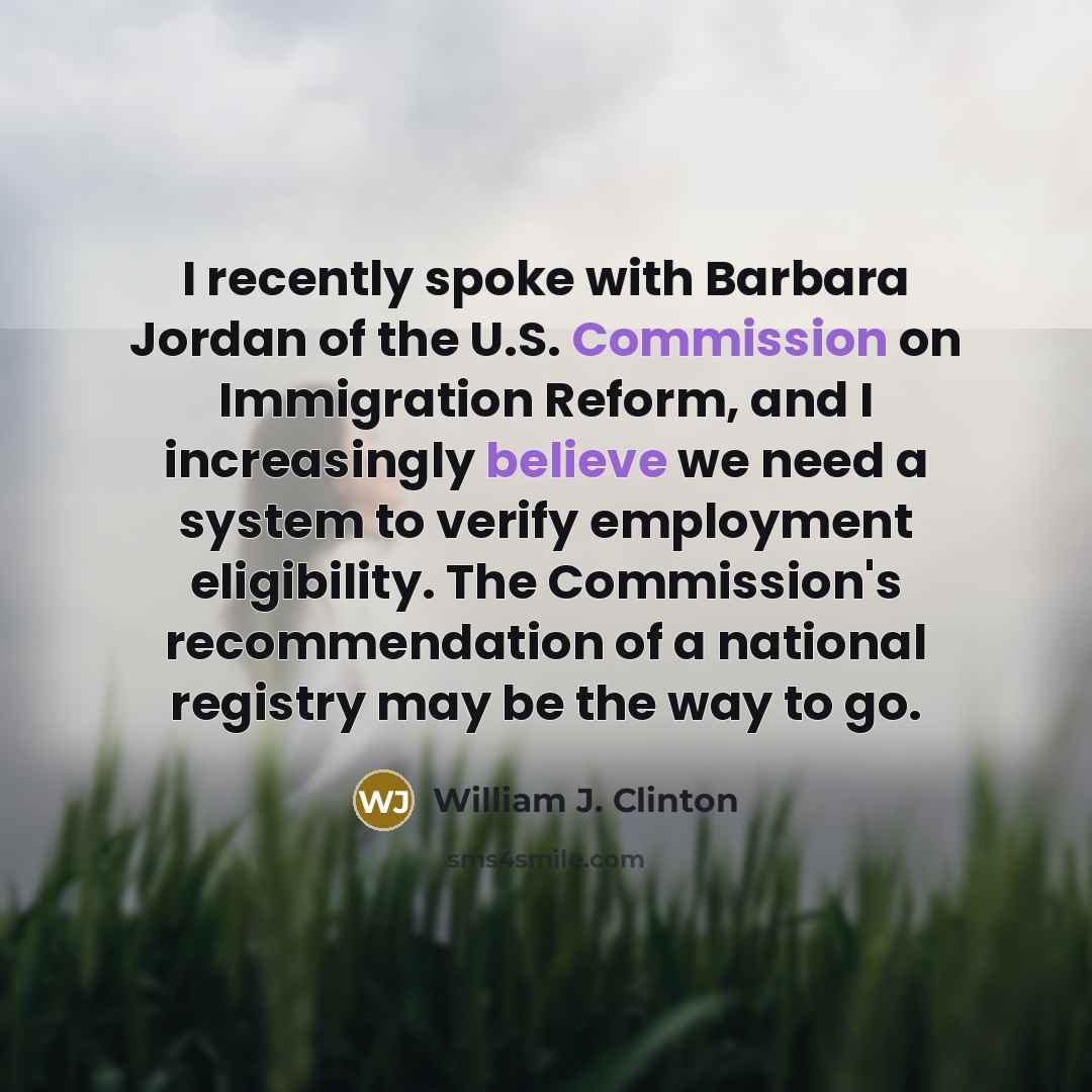 “I recently spoke with Barbara Jordan of the U.S. Commission on Immigration Reform, and I increasingly believe we need a system to verify employment eligibility. The Commission's recommendation of a national registry may be the way to go.” quote by William J. Clinton