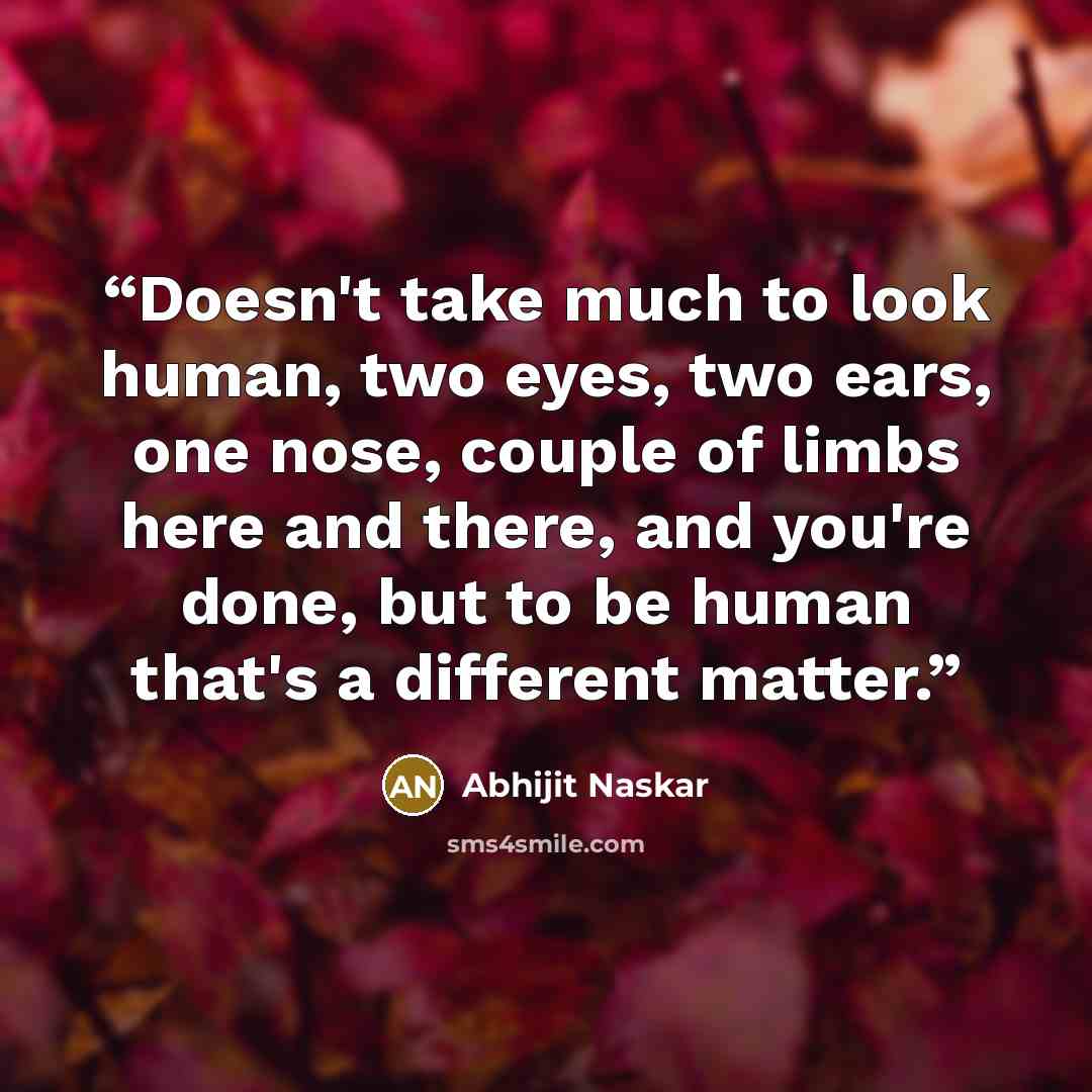 “Doesn't take much to look human, two eyes, two ears, one nose, couple of limbs here and there, and you're done, but to be human that's a different matter.” quote by Abhijit Naskar