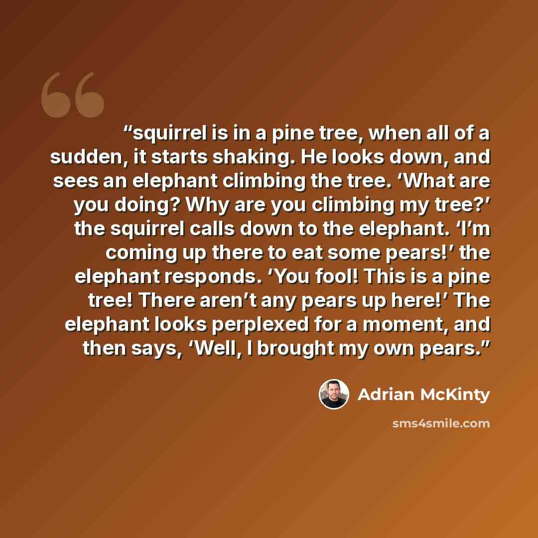 “squirrel is in a pine tree, when all of a sudden, it starts shaking. He looks down, and sees an elephant climbing the tree. ‘What are you doing? Why are you climbing my tree?’ the squirrel calls down to the elephant. ‘I’m coming up there to eat some pears!’ the elephant responds. ‘You fool! This…” quote by Adrian McKinty