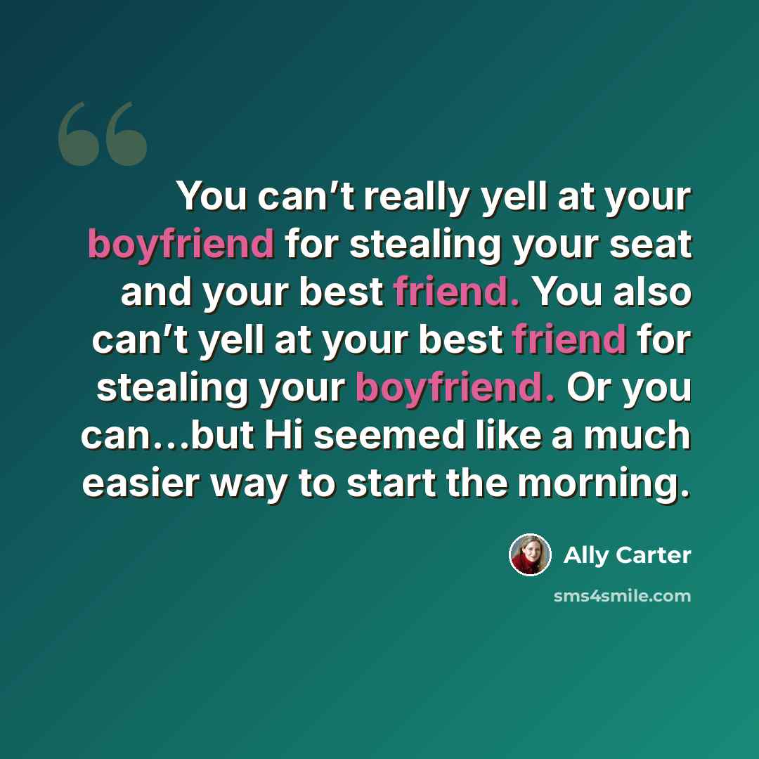 “You can’t really yell at your boyfriend for stealing your seat and your best friend. You also can’t yell at your best friend for stealing your boyfriend. Or you can…but Hi seemed like a much easier way to start the morning.” quote by Ally Carter