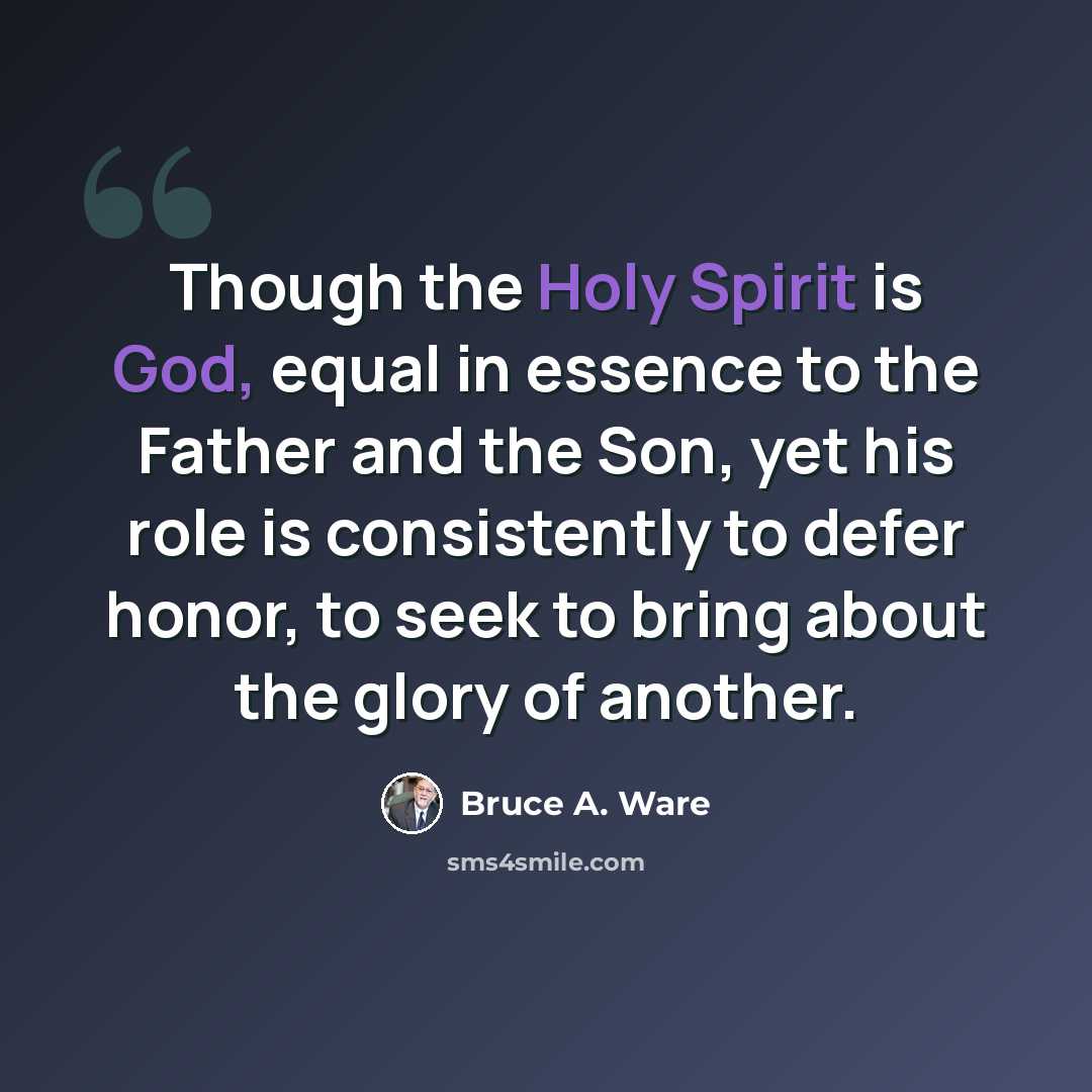 “Though the Holy Spirit is God, equal in essence to the Father and the Son, yet his role is consistently to defer honor, to seek to bring about the glory of another.” quote by Bruce A. Ware