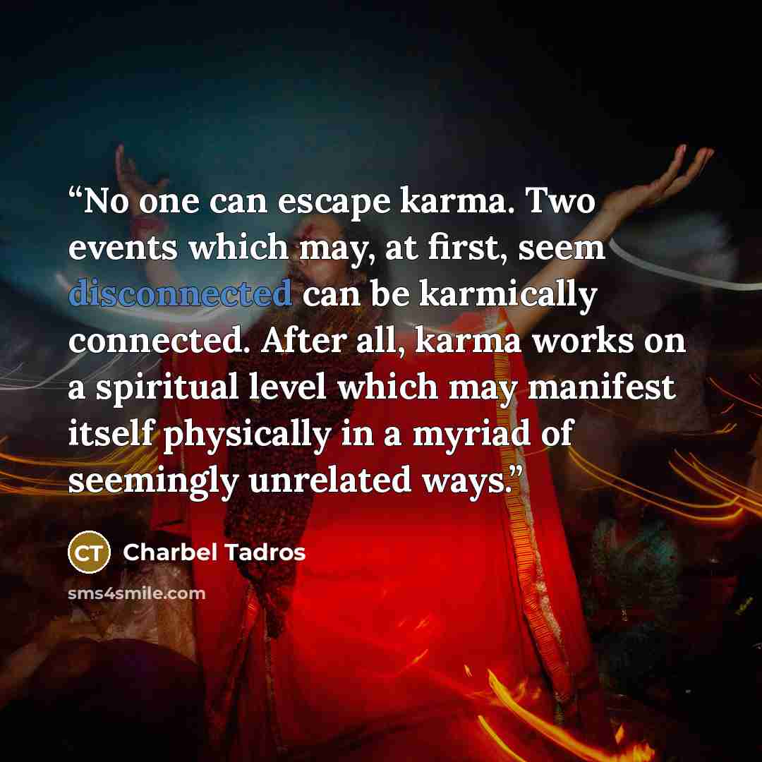 “No one can escape karma. Two events which may, at first, seem disconnected can be karmically connected. After all, karma works on a spiritual level which may manifest itself physically in a myriad of seemingly unrelated ways.” quote by Charbel Tadros