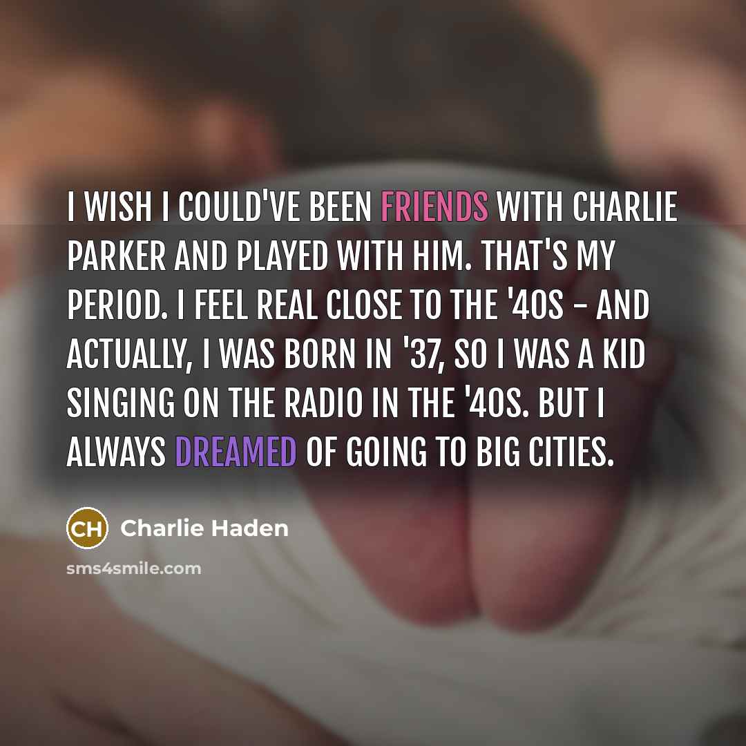 “I wish I could've been friends with Charlie Parker and played with him. That's my period. I feel real close to the '40s - and actually, I was born in '37, so I was a kid singing on the radio in the '40s. But I always dreamed of going to big cities.” quote by Charlie Haden