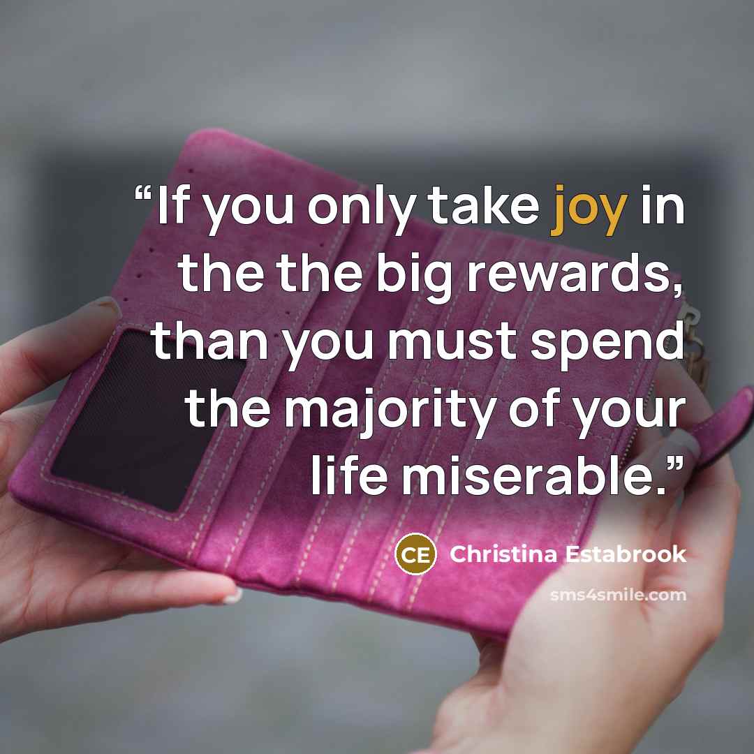“If you only take joy in the the big rewards, than you must spend the majority of your life miserable.” quote by Christina Estabrook