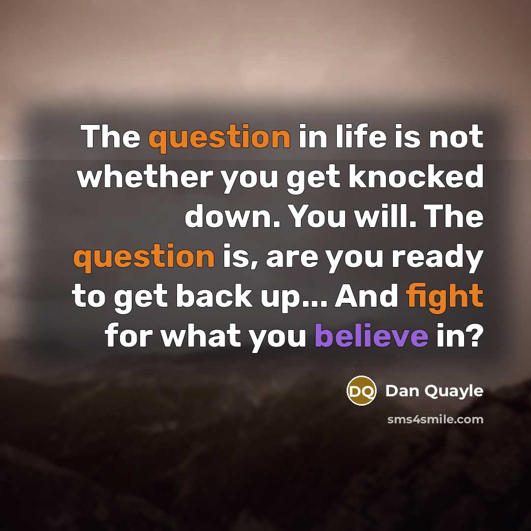 “The question in life is not whether you get knocked down. You will. The question is, are you ready to get back up... And fight for what you believe in?” quote by Dan Quayle