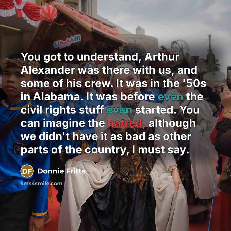“You got to understand, Arthur Alexander was there with us, and some of his crew. It was in the '50s in Alabama. It was before even the civil rights stuff even started. You can imagine the hatred, although we didn't have it as bad as other parts of the country, I must say.” quote by Donnie Fritts