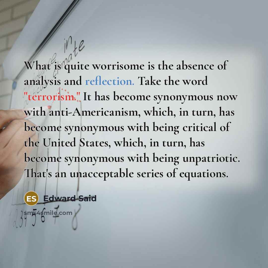 “What is quite worrisome is the absence of analysis and reflection. Take the word "terrorism." It has become synonymous now with anti-Americanism, which, in turn, has become synonymous with being critical of the United States, which, in turn, has become synonymous with being unpatriotic. That's an…” quote by Edward Said
