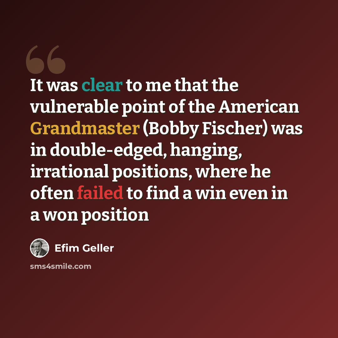 “It was clear to me that the vulnerable point of the American Grandmaster (Bobby Fischer) was in double-edged, hanging, irrational positions, where he often failed to find a win even in a won position” quote by Efim Geller