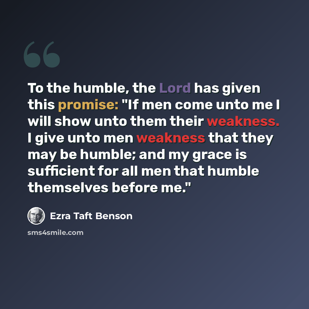 “To the humble, the Lord has given this promise: "If men come unto me I will show unto them their weakness. I give unto men weakness that they may be humble; and my grace is sufficient for all men that humble themselves before me."” quote by Ezra Taft Benson