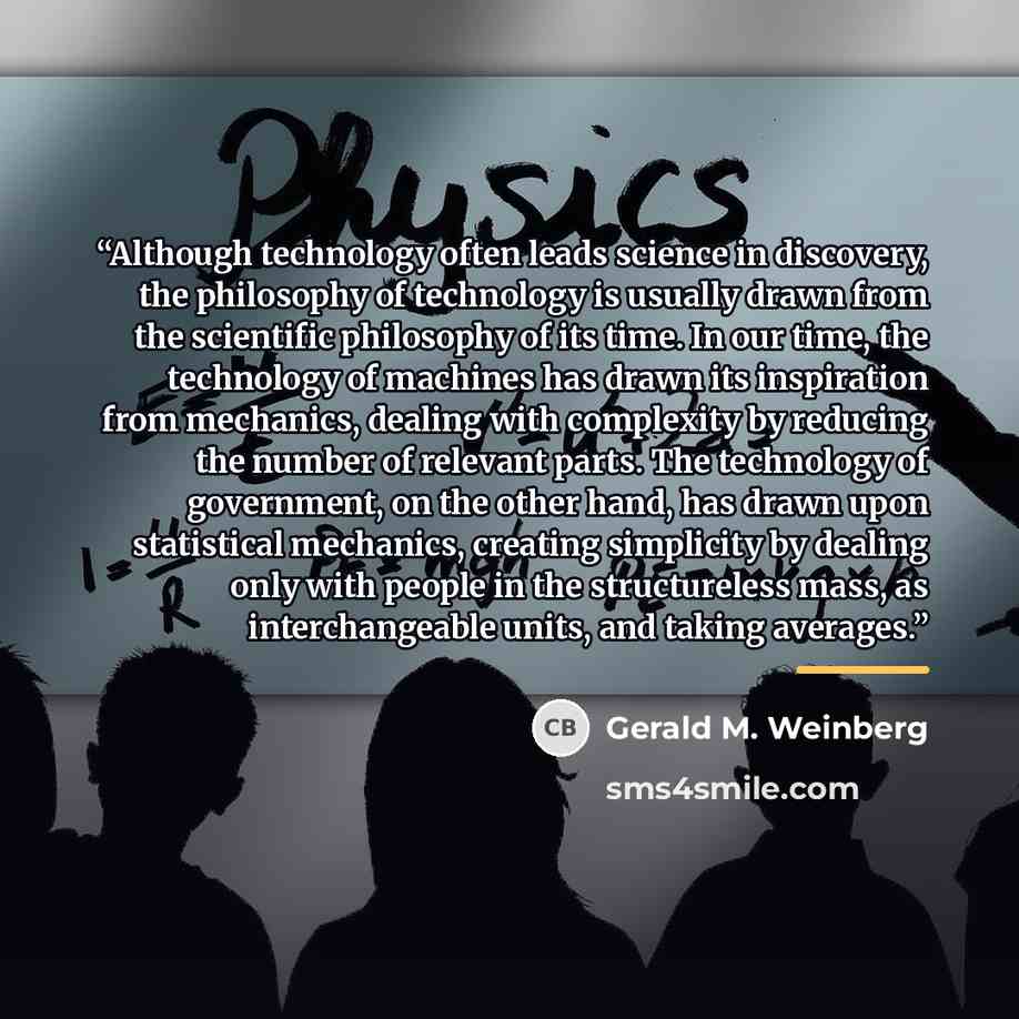 “Although technology often leads science in discovery, the philosophy of technology is usually drawn from the scientific philosophy of its time. In our time, the technology of machines has drawn its inspiration from mechanics, dealing with complexity by reducing the number of relevant parts. The…” quote by Gerald M. Weinberg