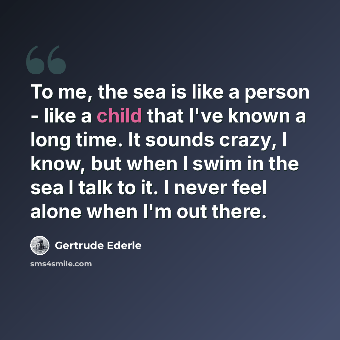 “To me, the sea is like a person - like a child that I've known a long time. It sounds crazy, I know, but when I swim in the sea I talk to it. I never feel alone when I'm out there.” quote by Gertrude Ederle