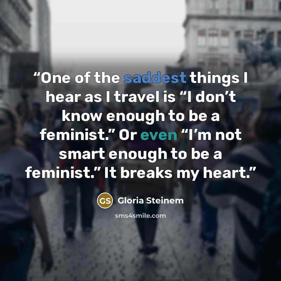 “One of the saddest things I hear as I travel is “I don’t know enough to be a feminist.” Or even “I’m not smart enough to be a feminist.” It breaks my heart.” quote by Gloria Steinem