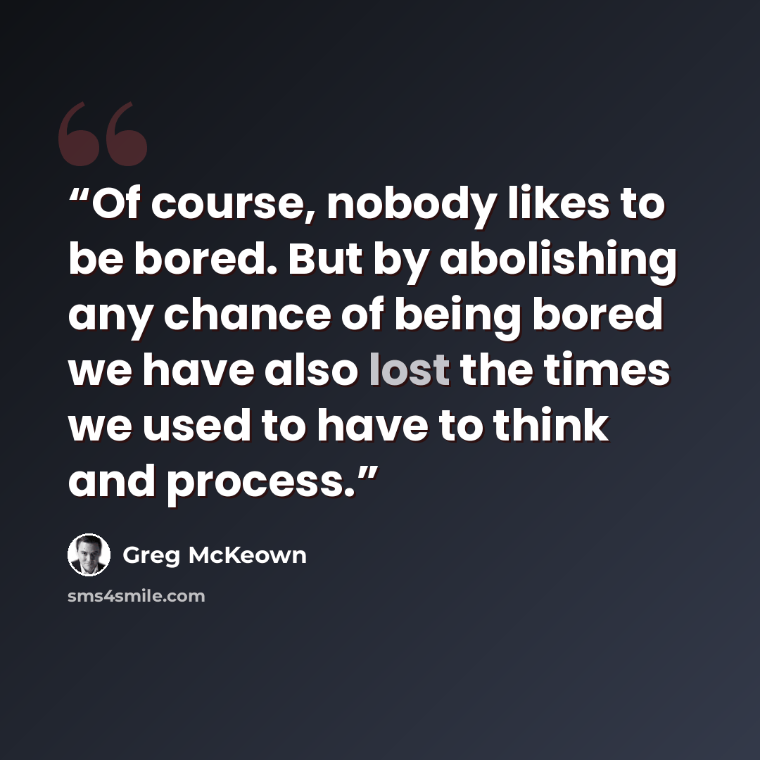 “Of course, nobody likes to be bored. But by abolishing any chance of being bored we have also lost the times we used to have to think and process.” quote by Greg McKeown