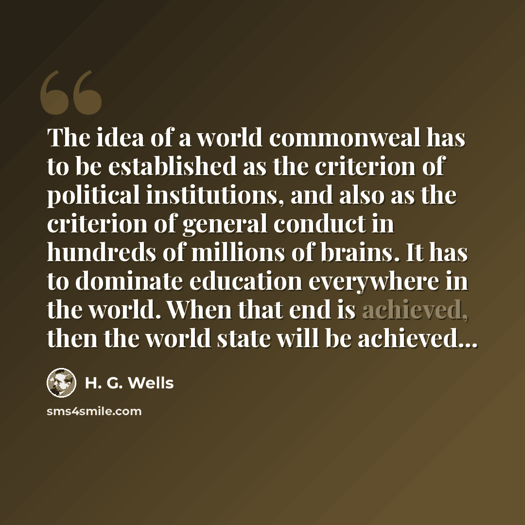“The idea of a world commonweal has to be established as the criterion of political institutions, and also as the criterion of general conduct in hundreds of millions of brains. It has to dominate education everywhere in the world. When that end is achieved, then the world state will be achieved…” quote by H. G. Wells