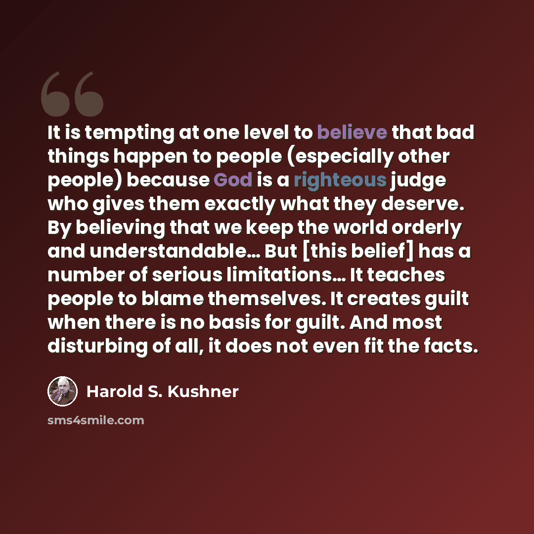 “It is tempting at one level to believe that bad things happen to people (especially other people) because God is a righteous judge who gives them exactly what they deserve. By believing that we keep the world orderly and understandable… But [this belief] has a number of serious limitations… It…” quote by Harold S. Kushner