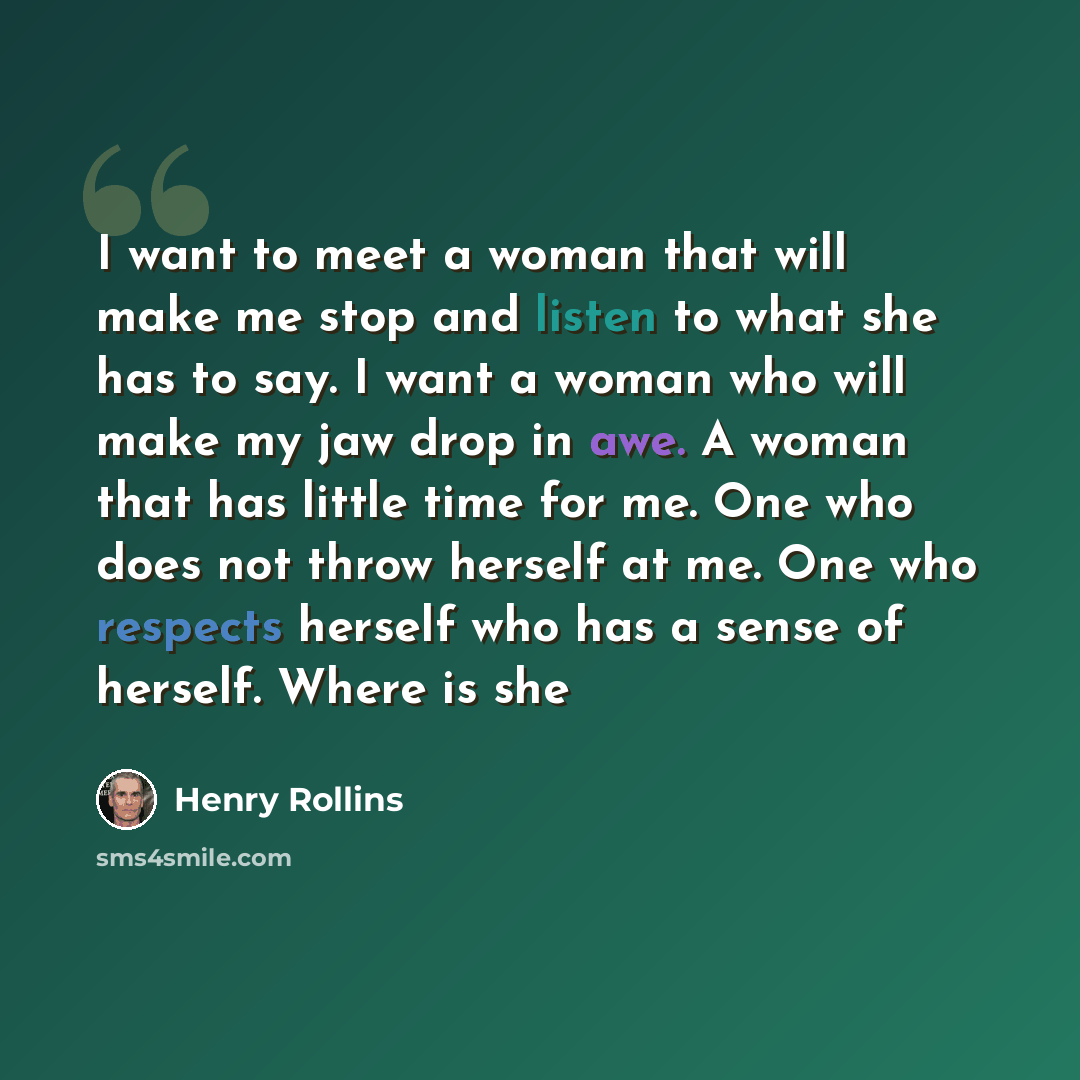 “I want to meet a woman that will make me stop and listen to what she has to say. I want a woman who will make my jaw drop in awe. A woman that has little time for me. One who does not throw herself at me. One who respects herself who has a sense of herself. Where is she” quote by Henry Rollins