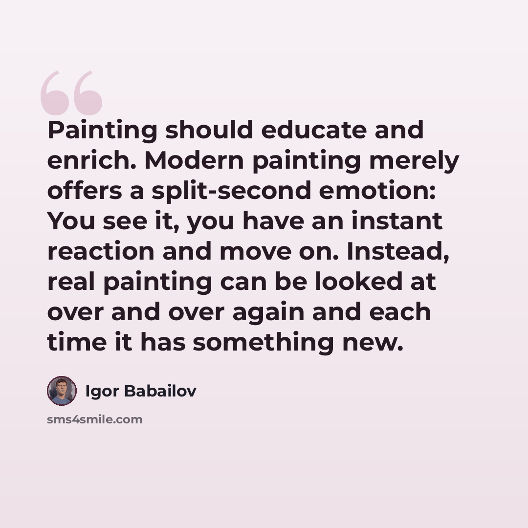 “Painting should educate and enrich. Modern painting merely offers a split-second emotion: You see it, you have an instant reaction and move on. Instead, real painting can be looked at over and over again and each time it has something new.” quote by Igor Babailov