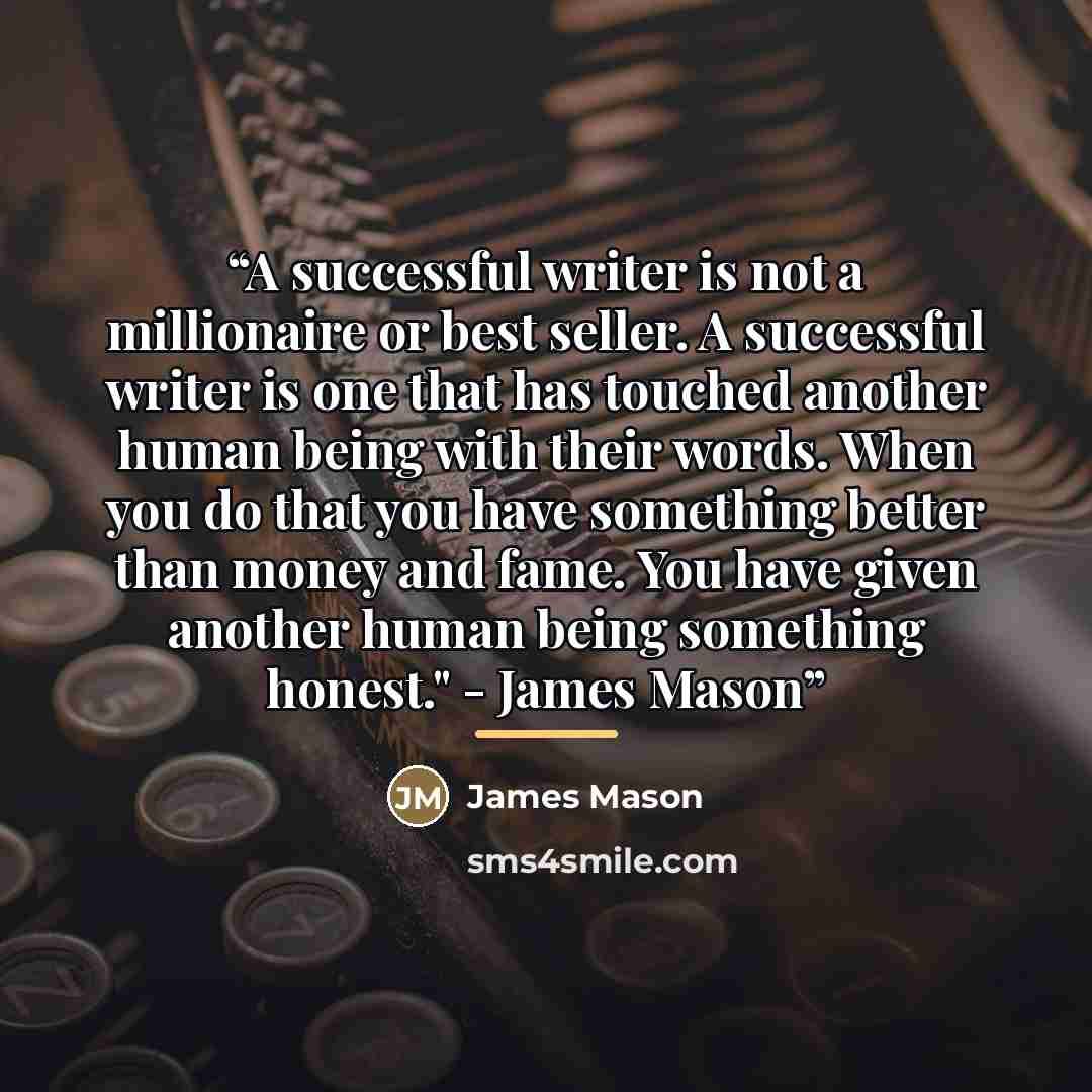 “A successful writer is not a millionaire or best seller. A successful writer is one that has touched another human being with their words. When you do that you have something better than money and fame. You have given another human being something honest." - James Mason” quote by James Mason