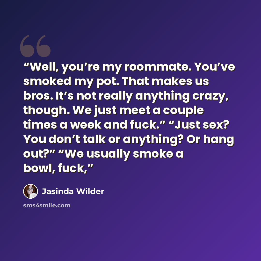 “Well, you’re my roommate. You’ve smoked my pot. That makes us bros. It’s not really anything crazy, though. We just meet a couple times a week and fuck.” “Just sex? You don’t talk or anything? Or hang out?” “We usually smoke a bowl, fuck,” quote by Jasinda Wilder