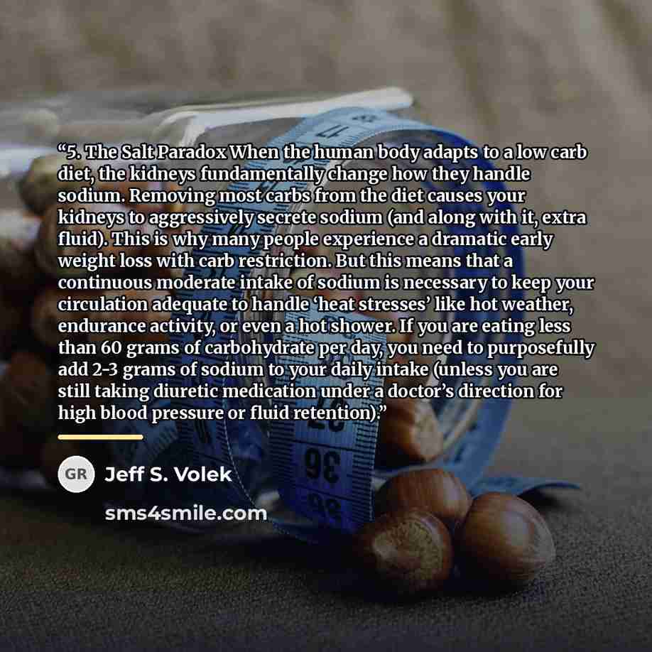 “5. The Salt Paradox When the human body adapts to a low carb diet, the kidneys fundamentally change how they handle sodium. Removing most carbs from the diet causes your kidneys to aggressively secrete sodium (and along with it, extra fluid). This is why many people experience a dramatic early…” quote by Jeff S. Volek