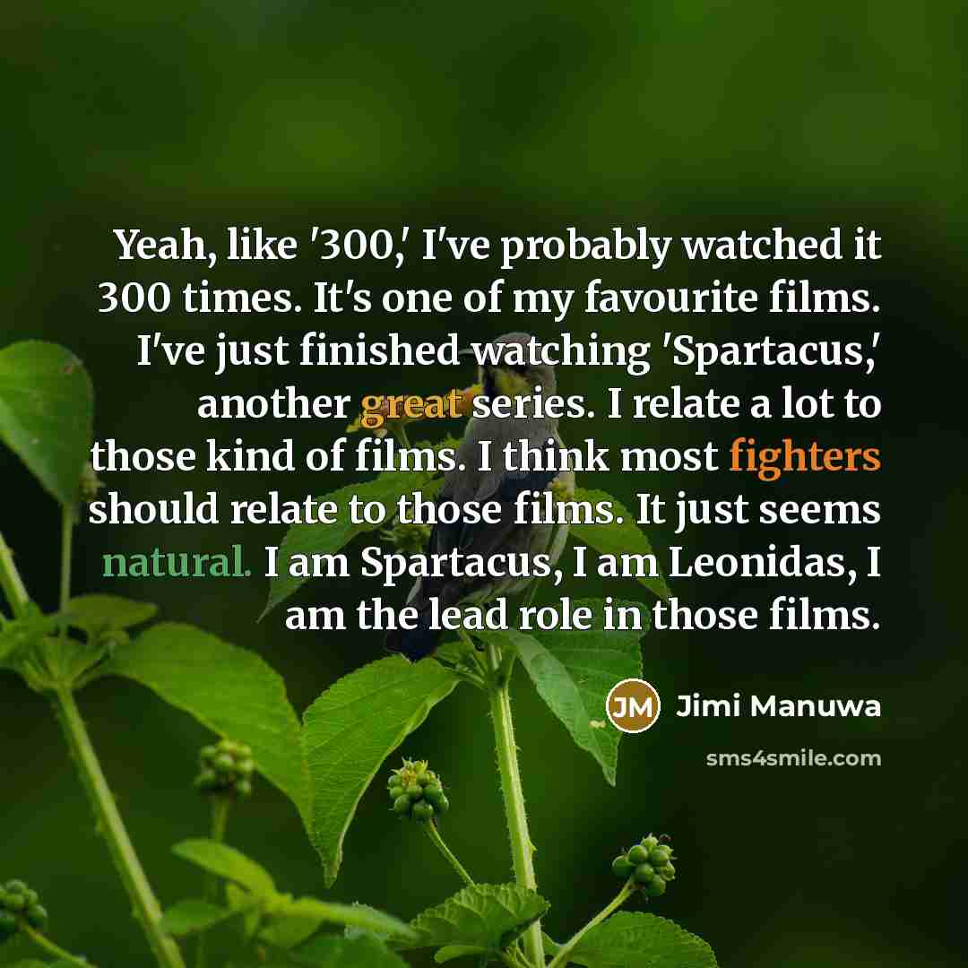 “Yeah, like '300,' I've probably watched it 300 times. It's one of my favourite films. I've just finished watching 'Spartacus,' another great series. I relate a lot to those kind of films. I think most fighters should relate to those films. It just seems natural. I am Spartacus, I am Leonidas, I am…” quote by Jimi Manuwa