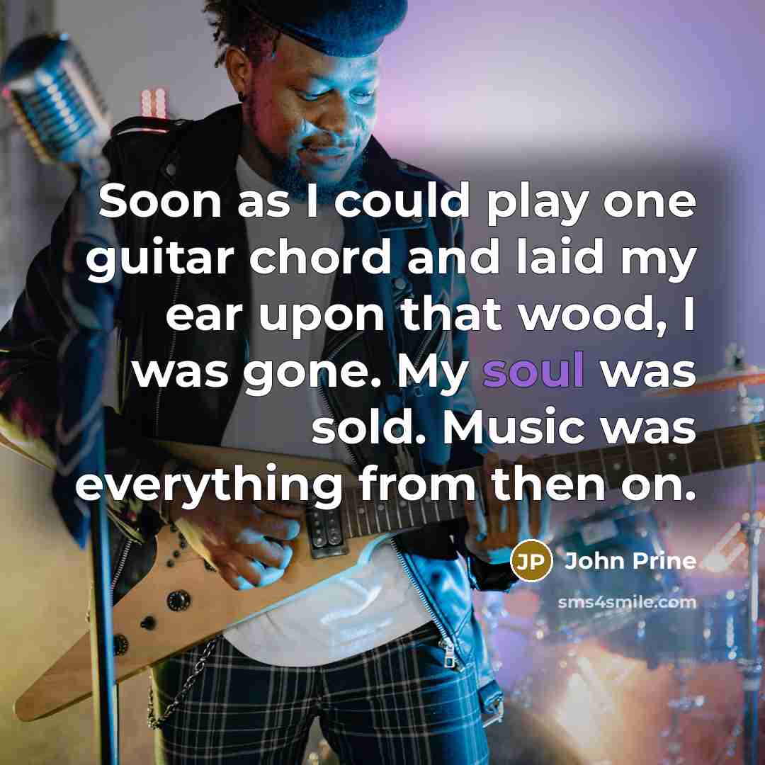 “Soon as I could play one guitar chord and laid my ear upon that wood, I was gone. My soul was sold. Music was everything from then on.” quote by John Prine