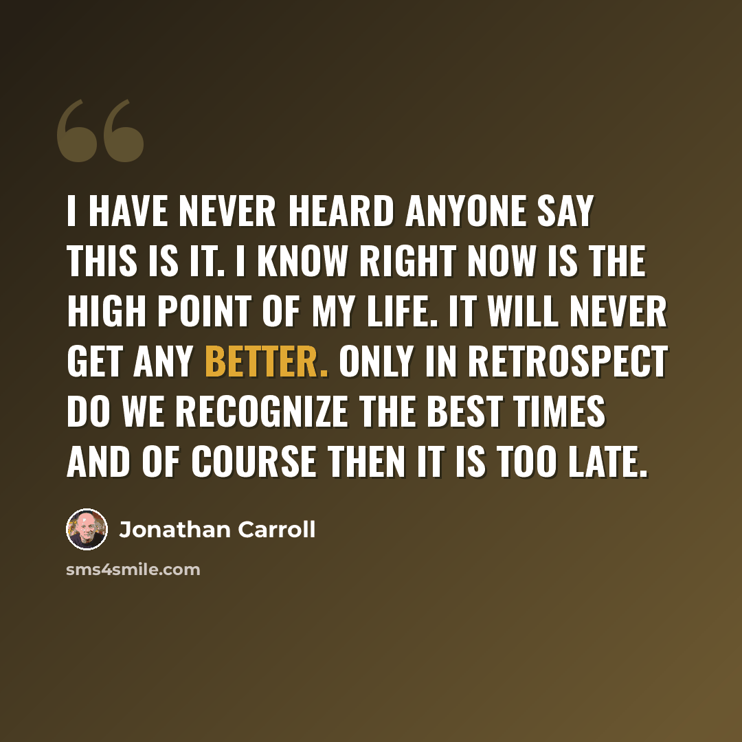 “I have never heard anyone say This is it. I know right now is the high point of my life. It will never get any better. Only in retrospect do we recognize the best times and of course then it is too late.” quote by Jonathan Carroll